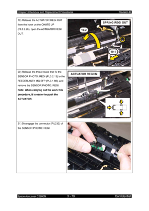 Page 333Chapter 3 Removal and Replacement Procedures Revision B 
Epson AcuLaser C2900N 3 - 79 Confidential 
 
19) Release the ACTUATOR REGI OUT 
from the hook on the CHUTE UP 
(PL3.2.26), open the ACTUATOR REGI 
OUT. 
20) Release the three hooks that fix the 
SENSOR PHOTO: REGI (PL3.2.13) to the 
FEEDER ASSY MG SFP (PL3.1.98), and 
remove the SENSOR PHOTO: REGI. 
Note: When carrying out the work this 
procedure, it is easier to push the 
ACTUATOR. 
21) Disengage the connector (P/J232) of 
the SENSOR PHOTO: REGI....