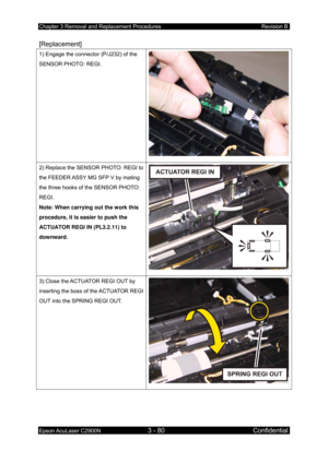 Page 334Chapter 3 Removal and Replacement Procedures Revision B 
Epson AcuLaser C2900N 3 - 80 Confidential 
 
[Replacement] 
1) Engage the connector (P/J232) of the 
SENSOR PHOTO: REGI. 
2) Replace the SENSOR PHOTO: REGI to 
the FEEDER ASSY MG SFP V by mating 
the three hooks of the SENSOR PHOTO: 
REGI. 
Note: When carrying out the work this 
procedure, it is easier to push the 
ACTUATOR REGI IN (PL3.2.11) to 
downward. 
3) Close the ACTUATOR REGI OUT by 
inserting the boss of the ACTUATOR REGI 
OUT into the...