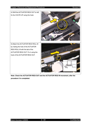 Page 335Chapter 3 Removal and Replacement Procedures Revision B 
Epson AcuLaser C2900N 3 - 81 Confidential 
 
4) Shift the ACTUATOR REGI OUT to left, 
fix the CHUTE UP using the hook. 
5) Attach the ACTUATOR REGI ROLL M 
by mating the hole of the ACTUATOR 
REGI ROLL M with the tab of the 
ACTUATOR REGI OUT. Fix it using the 
hook of the ACTUATOR REGI OUT. 
Note: Check the ACTUATOR REGI OUT and the ACTUATOR REGI IN movement, after the 
procedure 5 is completed. 
  