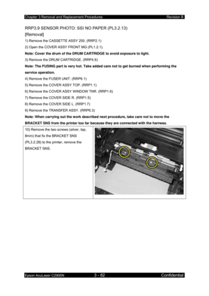 Page 336Chapter 3 Removal and Replacement Procedures Revision B 
Epson AcuLaser C2900N 3 - 82 Confidential 
 
RRP3.9 SENSOR PHOTO: SSI NO PAPER (PL3.2.13)   
[Removal] 
1) Remove the CASSETTE ASSY 250. (RRP2.1) 
2) Open the COVER ASSY FRONT MG (PL1.2.1). 
Note: Cover the drum of the DRUM CARTRIDGE to avoid exposure to light.  
3) Remove the DRUM CARTRIDGE. (RRP4.6)  
Note: The FUSING part is very hot. Take added care not to get burned when performing the 
service operation. 
4) Remove the FUSER UNIT. (RRP6.1)...