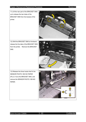 Page 337Chapter 3 Removal and Replacement Procedures Revision B 
Epson AcuLaser C2900N 3 - 83 Confidential 
 
11) Lift the rear part of the BRACKET SNS 
up to release the two holes of the 
BRACKET SNS from the bosses of the 
printer. 
12) Shift the BRACKET SNS to frontward, 
release the five tabs of the BRACKET SNS 
from the printer.    Remove the BRACKET 
SNS. 
13) Release the three hooks that fix the 
SENSOR PHOTO: SSI NO PAPER 
(PL3.2.13) to the BRACKET SNS, and 
remove the SENSOR PHOTO: SSI NO 
PAPER.  