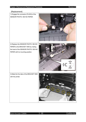 Page 339Chapter 3 Removal and Replacement Procedures Revision B 
Epson AcuLaser C2900N 3 - 85 Confidential 
 
 [Replacement] 
1) Engage the connector (P/J233) of the 
SENSOR PHOTO: SSI NO PAPER. 
2) Replace the SENSOR PHOTO: SSI NO 
PAPER to the BRACKET SNS by mating 
the hook of the SENSOR PHOTO: SSI NO 
PAPER with its mounting position. 
3) Mate the five tabs of the BRACKET SNS 
with the printer. 
  