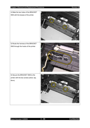 Page 340Chapter 3 Removal and Replacement Procedures Revision B 
Epson AcuLaser C2900N 3 - 86 Confidential 
 
4) Mate the two holes of the BRACKET 
SNS with the bosses of the printer. 
 
5) Route the harness of the BRACKET 
SNS through the hooks of the printer. 
6) Secure the BRACKET SNS to the 
printer with the two screws (silver, tap, 
8mm). 
 
  