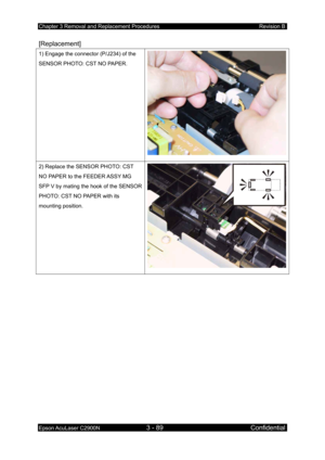 Page 343Chapter 3 Removal and Replacement Procedures Revision B 
Epson AcuLaser C2900N 3 - 89 Confidential 
 
[Replacement] 
1) Engage the connector (P/J234) of the 
SENSOR PHOTO: CST NO PAPER. 
2) Replace the SENSOR PHOTO: CST 
NO PAPER to the FEEDER ASSY MG 
SFP V by mating the hook of the SENSOR 
PHOTO: CST NO PAPER with its 
mounting position. 
 
  