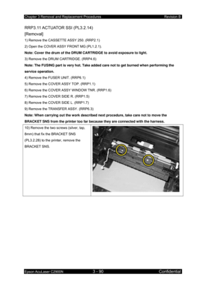 Page 344Chapter 3 Removal and Replacement Procedures Revision B 
Epson AcuLaser C2900N 3 - 90 Confidential 
 
RRP3.11 ACTUATOR  SSI  (PL3.2.14)   
[Removal] 
1) Remove the CASSETTE ASSY 250. (RRP2.1) 
2) Open the COVER ASSY FRONT MG (PL1.2.1). 
Note: Cover the drum of the DRUM CARTRIDGE to avoid exposure to light.  
3) Remove the DRUM CARTRIDGE. (RRP4.6)  
Note: The FUSING part is very hot. Take added care not to get burned when performing the 
service operation. 
4) Remove the FUSER UNIT. (RRP6.1) 
5) Remove...