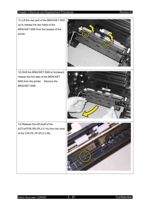 Page 345Chapter 3 Removal and Replacement Procedures Revision B 
Epson AcuLaser C2900N 3 - 91 Confidential 
 
11) Lift the rear part of the BRACKET SNS 
up to release the two holes of the 
BRACKET SNS from the bosses of the 
printer. 
 
12) Shift the BRACKET SNS to frontward, 
release the five tabs of the BRACKET 
SNS from the printer.    Remove the 
BRACKET SNS. 
 
13) Release the left shaft of the 
ACTUATOR SSI (PL3.2.14) from the hook 
of the CHUTE UP (PL3.2.26). 
  