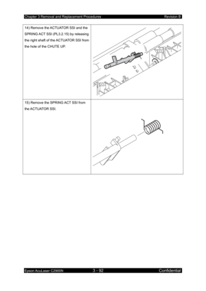 Page 346Chapter 3 Removal and Replacement Procedures Revision B 
Epson AcuLaser C2900N 3 - 92 Confidential 
 
14) Remove the ACTUATOR SSI and the 
SPRING ACT SSI (PL3.2.15) by releasing 
the right shaft of the ACTUATOR SSI from 
the hole of the CHUTE UP. 
15) Remove the SPRING ACT SSI from 
the ACTUATOR  SSI. 
  