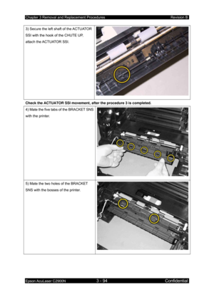 Page 348Chapter 3 Removal and Replacement Procedures Revision B 
Epson AcuLaser C2900N 3 - 94 Confidential 
 
3) Secure the left shaft of the ACTUATOR 
SSI with the hook of the CHUTE UP, 
attach the ACTUATOR SSI. 
Check the ACTUATOR SSI movement, after the procedure 3 is completed. 
4) Mate the five tabs of the BRACKET SNS 
with the printer. 
 
5) Mate the two holes of the BRACKET 
SNS with the bosses of the printer. 
  