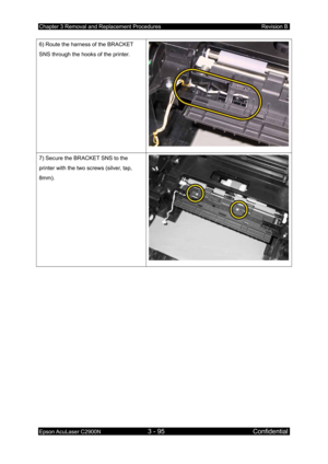 Page 349Chapter 3 Removal and Replacement Procedures Revision B 
Epson AcuLaser C2900N 3 - 95 Confidential 
 
6) Route the harness of the BRACKET 
SNS through the hooks of the printer. 
7) Secure the BRACKET SNS to the 
printer with the two screws (silver, tap, 
8mm). 
  