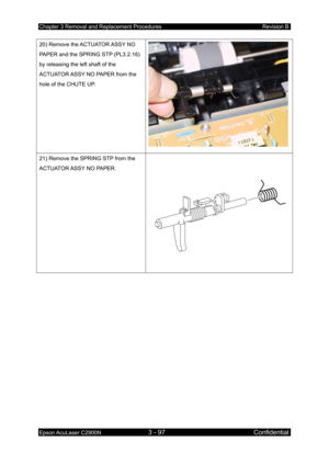 Page 351Chapter 3 Removal and Replacement Procedures Revision B 
Epson AcuLaser C2900N 3 - 97 Confidential 
 
20) Remove the ACTUATOR ASSY NO 
PAPER and the SPRING STP (PL3.2.16) 
by releasing the left shaft of the 
ACTUATOR ASSY NO PAPER from the 
hole of the CHUTE UP. 
21) Remove the SPRING STP from the 
ACTUATOR ASSY NO PAPER. 
  