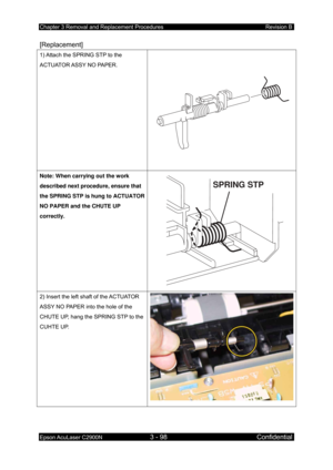 Page 352Chapter 3 Removal and Replacement Procedures Revision B 
Epson AcuLaser C2900N 3 - 98 Confidential 
 
[Replacement] 
1) Attach the SPRING STP to the 
ACTUATOR ASSY NO PAPER. 
Note: When carrying out the work 
described next procedure, ensure that 
the SPRING STP is hung to ACTUATOR 
NO PAPER and the CHUTE UP 
correctly. 
SPRING STP
2) Insert the left shaft of the ACTUATOR 
ASSY NO PAPER into the hole of the 
CHUTE UP, hang the SPRING STP to the 
CUHTE UP.  