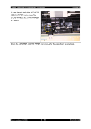 Page 353Chapter 3 Removal and Replacement Procedures Revision B 
Epson AcuLaser C2900N 3 - 99 Confidential 
 
3) Insert the right shaft of the ACTUATOR 
ASSY NO PAPER into the hole of the 
CHUTE  UP. Attach  the ACTUATOR ASSY 
NO PAPER. 
Check the ACTUATOR ASSY NO PAPER movement , after the procedure 3 is completed. 
  