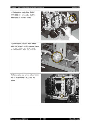 Page 355Chapter 3 Removal and Replacement Procedures Revision B 
Epson AcuLaser C2900N 3 - 101 Confidential 
 
18) Release the hook of the GUIDE 
HARNESS AC , remove the GUIDE 
HARNESS AC from the printer 
19) Release the harness of the HARN 
ASSY OPTION (PL3.1.20) from the clamp 
on the BRACKET MCU R (PL8.2.15). 
20) Remove the two screws (silver, 6mm) 
that fix the BRACKET MCU R to the 
printer.  