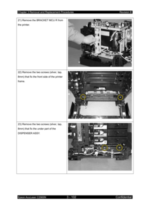 Page 356Chapter 3 Removal and Replacement Procedures Revision B 
Epson AcuLaser C2900N 3 - 102 Confidential 
 
21) Remove the BRACKET MCU R from 
the printer. 
22) Remove the two screws (silver, tap, 
8mm) that fix the front side of the printer 
frame. 
23) Remove the two screws (silver, tap, 
8mm) that fix the under part of the 
DISPENSER ASSY.  