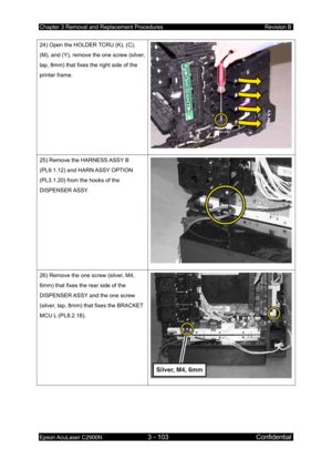 Page 357Chapter 3 Removal and Replacement Procedures Revision B 
Epson AcuLaser C2900N 3 - 103 Confidential 
 
24) Open the HOLDER TCRU (K), (C), 
(M), and (Y), remove the one screw (silver, 
tap, 8mm) that fixes the right side of the 
printer frame. 
25) Remove the HARNESS ASSY B 
(PL9.1.12) and HARN ASSY OPTION 
(PL3.1.20) from the hooks of the 
DISPENSER ASSY. 
26) Remove the one screw (silver, M4, 
6mm) that fixes the rear side of the 
DISPENSER ASSY and the one screw 
(silver, tap, 8mm) that fixes the...