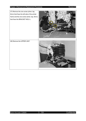 Page 358Chapter 3 Removal and Replacement Procedures Revision B 
Epson AcuLaser C2900N 3 - 104 Confidential 
 
27) Remove the one screw (silver, tap, 
8mm) that fixes the left side of the printer 
frame and the one screw (silver, tap, 8mm) 
that fixes the BRACKET MCU L. 
28) Remove the UPPER UNIT. 
  