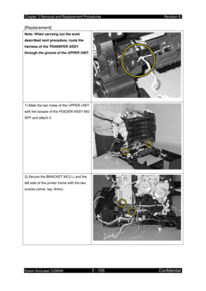 Page 359Chapter 3 Removal and Replacement Procedures Revision B 
Epson AcuLaser C2900N 3 - 105 Confidential 
 
[Replacement] 
Note: When carrying out the work 
described next procedure, route the 
harness of the TRANSFER ASSY 
through the groove of the UPPER UNIT.
1) Mate the two holes of the UPPER UNIT 
with the bosses of the FEEDER ASSY MG 
SFP and attach it. 
2) Secure the BRACKET MCU L and the 
left side of the printer frame with the two 
screws (silver, tap, 8mm).  