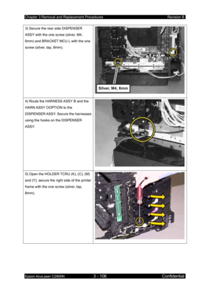 Page 360Chapter 3 Removal and Replacement Procedures Revision B 
Epson AcuLaser C2900N 3 - 106 Confidential 
 
3) Secure the rear side DISPENSER 
ASSY with the one screw (silver, M4, 
6mm) and BRACKET MCU L with the one 
screw (silver, tap, 8mm). 
4) Route the HARNESS ASSY B and the 
HARN ASSY OOPTION to the 
DISPENSER ASSY. Secure the harnesses 
using the hooks on the DISPENSER 
ASSY. 
5) Open the HOLDER TCRU (K), (C), (M) 
and (Y), secure the right side of the printer 
frame with the one screw (silver, tap,...