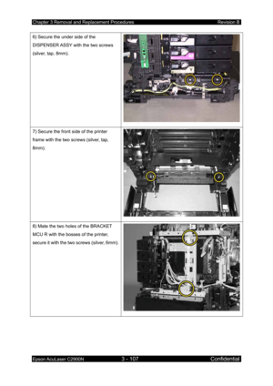 Page 361Chapter 3 Removal and Replacement Procedures Revision B 
Epson AcuLaser C2900N 3 - 107 Confidential 
 
6) Secure the under side of the 
DISPENSER ASSY with the two screws 
(silver, tap, 8mm). 
7) Secure the front side of the printer 
frame with the two screws (silver, tap, 
8mm). 
8) Mate the two holes of the BRACKET 
MCU R with the bosses of the printer, 
secure it with the two screws (silver, 6mm). 