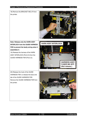 Page 366Chapter 3 Removal and Replacement Procedures Revision B 
Epson AcuLaser C2900N 3 - 112 Confidential 
 
18) Remove the BRACKET MCU R from 
the printer. 
Note: Release only the HARN ASSY 
INTERLOCK from the GUIDE HARNESS 
FSR to prevent the faulty wiring when it 
assembles it. 
19) Release the harness of the HARN 
ASSY INTERLOCK (PL8.2.5) from the 
GUIDE HARNESS FSR (PL8.2.2). 
20) Release the hook of the GUIDE 
HARNESS FSR, to release the boss and 
tab of the GUIDE HARNESS FSR. 
Remove the GUIDE HARNESS...