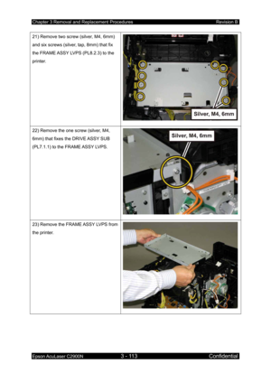 Page 367Chapter 3 Removal and Replacement Procedures Revision B 
Epson AcuLaser C2900N 3 - 113 Confidential 
 
21) Remove two screw (silver, M4, 6mm) 
and six screws (silver, tap, 8mm) that fix 
the FRAME ASSY LVPS (PL8.2.3) to the 
printer. 
22) Remove the one screw (silver, M4, 
6mm) that fixes the DRIVE ASSY SUB 
(PL7.1.1) to the FRAME ASSY LVPS. 
23) Remove the FRAME ASSY LVPS from 
the printer.  