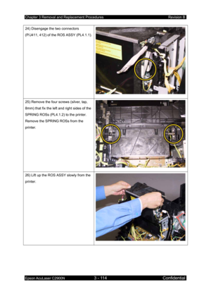 Page 368Chapter 3 Removal and Replacement Procedures Revision B 
Epson AcuLaser C2900N 3 - 114 Confidential 
 
24) Disengage the two connectors 
(P/J411, 412) of the ROS ASSY (PL4.1.1).
25) Remove the four screws (silver, tap, 
8mm) that fix the left and right sides of the 
SPRING ROSs (PL4.1.2) to the printer. 
Remove the SPRING ROSs from the 
printer. 
26) Lift up the ROS ASSY slowly from the 
printer. 
   