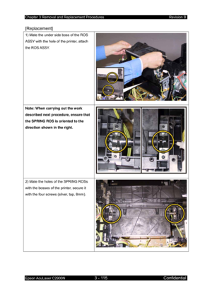 Page 369Chapter 3 Removal and Replacement Procedures Revision B 
Epson AcuLaser C2900N 3 - 115 Confidential 
 
[Replacement] 
1) Mate the under side boss of the ROS 
ASSY with the hole of the printer, attach 
the ROS ASSY. 
Note: When carrying out the work 
described next procedure, ensure that 
the SPRING ROS is oriented to the 
direction shown in the right. 
2) Mate the holes of the SPRING ROSs 
with the bosses of the printer, secure it 
with the four screws (silver, tap, 8mm).  