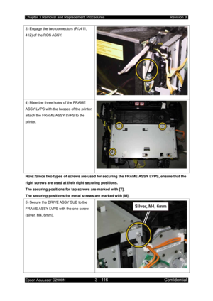 Page 370Chapter 3 Removal and Replacement Procedures Revision B 
Epson AcuLaser C2900N 3 - 116 Confidential 
 
3) Engage the two connectors (P/J411, 
412) of the ROS ASSY. 
4) Mate the three holes of the FRAME 
ASSY LVPS with the bosses of the printer, 
attach the FRAME ASSY LVPS to the 
printer. 
Note: Since two types of screws are used for  securing the FRAME ASSY LVPS, ensure that the 
right screws are used at their right securing positions. 
The securing positions for tap screws are marked with [T]. 
The...