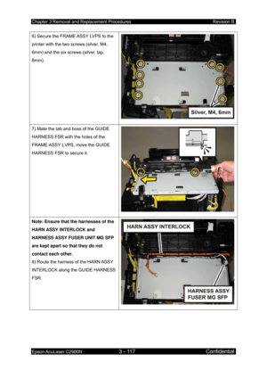 Page 371Chapter 3 Removal and Replacement Procedures Revision B 
Epson AcuLaser C2900N 3 - 117 Confidential 
 
6) Secure the FRAME ASSY LVPS to the 
printer with the two screws (silver, M4, 
6mm) and the six screws (silver, tap, 
8mm). 
7) Mate the tab and boss of the GUIDE 
HARNESS FSR with the holes of the 
FRAME ASSY LVPS, move the GUIDE 
HARNESS FSR to secure it. 
Note: Ensure that the harnesses of the 
HARN ASSY INTERLOCK and 
HARNESS ASSY FUSER UNIT MG SFP 
are kept apart so that they do not 
contact each...