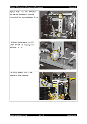 Page 372Chapter 3 Removal and Replacement Procedures Revision B 
Epson AcuLaser C2900N 3 - 118 Confidential 
 
9) Mate the two holes of the BRACKET 
MCU R with the bosses of the printer, 
secure it with the two screws (silver, 6mm).
10) Secure the harness of the HARN 
ASSY OPTION with the clamp on the 
BRACKET MCU R. 
11) Secure the hook of the GUIDE 
HARNESS AC to the printer. 
  