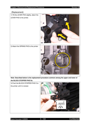 Page 376Chapter 3 Removal and Replacement Procedures Revision B 
Epson AcuLaser C2900N 3 - 122 Confidential 
 
 [Replacement] 
1) Tilt the LEVER PHD slightly, attach the 
LEVER PHD to the printer. 
2) Attach the SPRING PHD to the printer. 
Note: Described below is the replacement procedure common among the upper and lower of 
the BLOCK STOPPER PHD Ds. 
3) Push the BLOCK STOPPER PHD D to 
the printer until it is locked.  