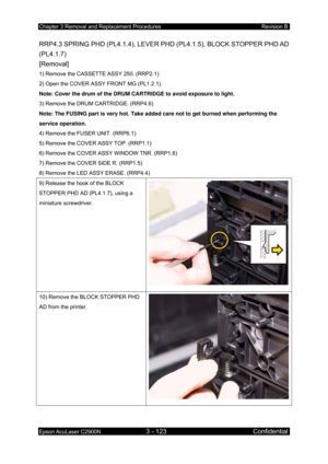 Page 377Chapter 3 Removal and Replacement Procedures Revision B 
Epson AcuLaser C2900N 3 - 123 Confidential 
 
RRP4.3 SPRING PHD (PL4.1.4), LEVER PHD (PL4.1.5), BLOCK STOPPER PHD AD 
(PL4.1.7)  
[Removal] 
1) Remove the CASSETTE ASSY 250. (RRP2.1) 
2) Open the COVER ASSY FRONT MG (PL1.2.1). 
Note: Cover the drum of the DRUM CARTRIDGE to avoid exposure to light.  
3) Remove the DRUM CARTRIDGE. (RRP4.6)  
Note: The FUSING part is very hot. Take added care not to get burned when performing the 
service operation....