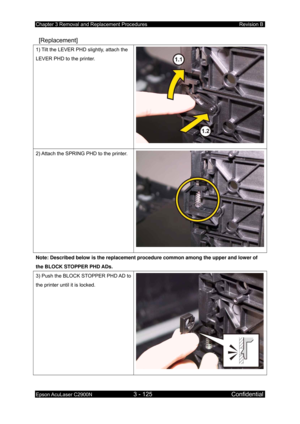 Page 379Chapter 3 Removal and Replacement Procedures Revision B 
Epson AcuLaser C2900N 3 - 125 Confidential 
 
 [Replacement] 
1) Tilt the LEVER PHD slightly, attach the 
LEVER PHD to the printer. 
2) Attach the SPRING PHD to the printer. 
Note: Described below is the replacement procedure common among the upper and lower of 
the BLOCK STOPPER PHD ADs. 
3) Push the BLOCK STOPPER PHD AD to 
the printer until it is locked.  