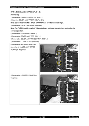 Page 380Chapter 3 Removal and Replacement Procedures Revision B 
Epson AcuLaser C2900N 3 - 126 Confidential 
 
RRP4.4 LED ASSY ERASE (PL4.1.8)   
[Removal] 
1) Remove the CASSETTE ASSY 250. (RRP2.1) 
2) Open the COVER ASSY FRONT MG (PL1.2.1). 
Note: Cover the drum of the DRUM CARTRIDGE to avoid exposure to light.  
3) Remove the DRUM CARTRIDGE. (RRP4.6)  
Note: The FUSING part is very hot. Take added care not to get burned when performing the 
service operation. 
4) Remove the FUSER UNIT. (RRP6.1) 
5) Remove the...