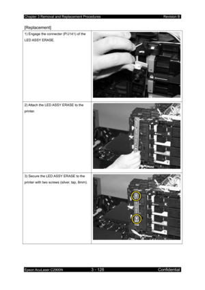 Page 382Chapter 3 Removal and Replacement Procedures Revision B 
Epson AcuLaser C2900N 3 - 128 Confidential 
 
[Replacement] 
1) Engage the connecter (P/J141) of the 
LED ASSY  ERASE. 
2) Attach the LED ASSY ERASE to the 
printer. 
3) Secure the LED ASSY ERASE to the 
printer with two screws (silver, tap, 8mm). 
 
  