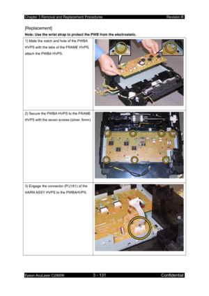 Page 385Chapter 3 Removal and Replacement Procedures Revision B 
Epson AcuLaser C2900N 3 - 131 Confidential 
 
[Replacement] 
Note: Use the wrist strap to protect the PWB from the electrostatic.  
1) Mate the notch and hole of the PWBA 
HVPS with the tabs of the FRAME HVPS, 
attach the PWBA HVPS. 
2) Secure the PWBA  HVPS to the FRAME 
HVPS with the seven screws (silver, 6mm).
3) Engage the connector (P/J161) of the 
HARN ASSY HVPS to the PWBAHVPS. 
 
  