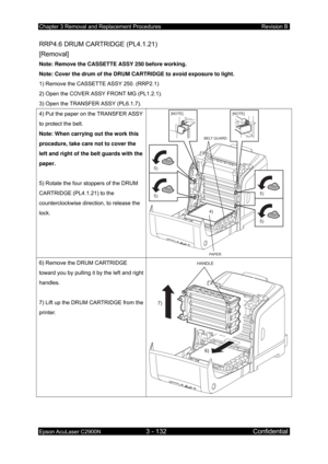 Page 386Chapter 3 Removal and Replacement Procedures Revision B 
Epson AcuLaser C2900N 3 - 132 Confidential 
 
RRP4.6 DRUM CARTRIDGE (PL4.1.21)   
[Removal] 
Note: Remove the CASSETTE ASSY 250 before working. 
Note: Cover the drum of the DRUM CARTRIDGE to avoid exposure to light. 
1) Remove the CASSETTE ASSY 250. (RRP2.1) 
2) Open the COVER ASSY FRONT MG (PL1.2.1). 
3) Open the TRANSFER ASSY (PL6.1.7). 
4) Put the paper on the TRANSFER ASSY 
to protect the belt. 
Note: When carrying out the work this 
procedure,...