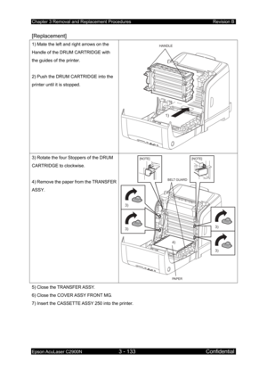 Page 387Chapter 3 Removal and Replacement Procedures Revision B 
Epson AcuLaser C2900N 3 - 133 Confidential 
 
[Replacement] 
1) Mate the left and right arrows on the 
Handle of the DRUM CARTRIDGE with 
the guides of the printer. 
 
2) Push the DRUM CARTRIDGE into the 
printer until it is stopped. HANDLE
1)
 
3) Rotate the four Stoppers of the DRUM 
CARTRIDGE to clockwise. 
 
4) Remove the paper from the TRANSFER 
ASSY. [NOTE] [NOTE]
PAPER
BELT GUARD
4)
3)
3)
3)
3)
5) Close the TRANSFER ASSY. 
6) Close the COVER...