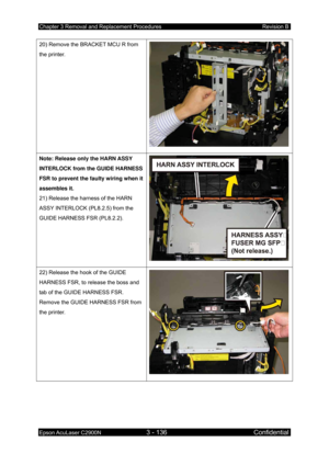 Page 390Chapter 3 Removal and Replacement Procedures Revision B 
Epson AcuLaser C2900N 3 - 136 Confidential 
 
20) Remove the BRACKET MCU R from 
the printer. 
Note: Release only the HARN ASSY 
INTERLOCK from the GUIDE HARNESS 
FSR to prevent the faulty wiring when it 
assembles it. 
21) Release the harness of the HARN 
ASSY INTERLOCK (PL8.2.5) from the 
GUIDE HARNESS FSR (PL8.2.2). 
22) Release the hook of the GUIDE 
HARNESS FSR, to release the boss and 
tab of the GUIDE HARNESS FSR. 
Remove the GUIDE HARNESS...