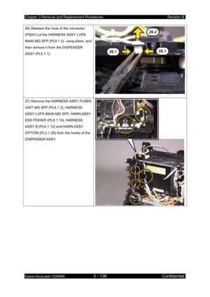 Page 392Chapter 3 Removal and Replacement Procedures Revision B 
Epson AcuLaser C2900N 3 - 138 Confidential 
 
26) Release the hook of the connector 
(P5041) of the HARNESS ASSY LVPS 
MAIN MG SFP (PL9.1.3), using pliers, and 
then remove it from the DISPENSER 
ASSY (PL5.1.1). 
27) Remove the HARNESS ASSY FUSER 
UNIT MG SFP (PL6.1.2), HARNESS 
ASSY LVPS MAIN MG SFP, HARN ASSY 
ESS POWER (PL9.1.10), HARNESS 
ASSY B (PL9.1.12) and HARN ASSY 
OPTION (PL3.1.20) from the hooks of the 
DISPENSER ASSY.  