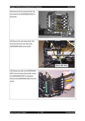 Page 393Chapter 3 Removal and Replacement Procedures Revision B 
Epson AcuLaser C2900N 3 - 139 Confidential 
 
28) Remove the four screws (silver, tap, 
8mm) that fix the DISPENSER ASSY to 
the printer. 
29) Remove the one screw (silver, M4, 
6mm) that fixes the rear side of the 
DISPENSER ASSY to the printer. 
30) Release the hole of the DISPENSER 
ASSY from the boss of the printer, move 
the DISPENSER ASSY to backward. 
Remove the DISPENSER ASSY from the 
printer. 
  