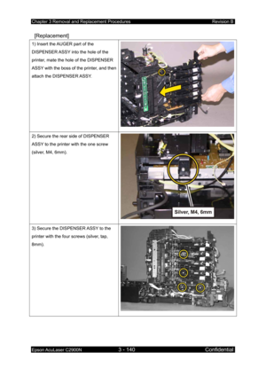 Page 394Chapter 3 Removal and Replacement Procedures Revision B 
Epson AcuLaser C2900N 3 - 140 Confidential 
 
 [Replacement] 
1) Insert the AUGER part of the 
DISPENSER ASSY into the hole of the 
printer, mate the hole of the DISPENSER 
ASSY with the boss of the printer, and then 
attach the DISPENSER ASSY. 
2) Secure the rear side of DISPENSER 
ASSY to the printer with the one screw 
(silver, M4, 6mm). 
3) Secure the DISPENSER ASSY to the 
printer with the four screws (silver, tap, 
8mm).  