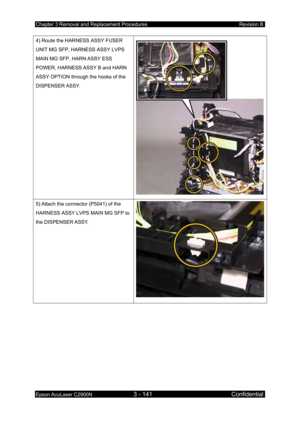 Page 395Chapter 3 Removal and Replacement Procedures Revision B 
Epson AcuLaser C2900N 3 - 141 Confidential 
 
4) Route the HARNESS ASSY FUSER 
UNIT MG SFP, HARNESS ASSY LVPS 
MAIN MG SFP, HARN ASSY ESS 
POWER, HARNESS ASSY B and HARN 
ASSY OPTION through the hooks of the 
DISPENSER ASSY. 
5) Attach the connector (P5041) of the 
HARNESS ASSY LVPS MAIN MG SFP to 
the DISPENSER ASSY.  