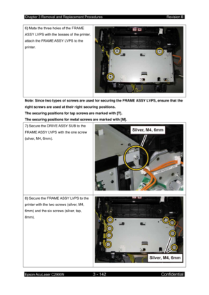 Page 396Chapter 3 Removal and Replacement Procedures Revision B 
Epson AcuLaser C2900N 3 - 142 Confidential 
 
6) Mate the three holes of the FRAME 
ASSY LVPS with the bosses of the printer, 
attach the FRAME ASSY LVPS to the 
printer. 
Note: Since two types of screws are used for  securing the FRAME ASSY LVPS, ensure that the 
right screws are used at their right securing positions. 
The securing positions for tap screws are marked with [T]. 
The securing positions for metal screws are marked with [M]. 
7)...