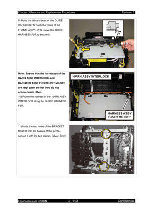 Page 397Chapter 3 Removal and Replacement Procedures Revision B 
Epson AcuLaser C2900N 3 - 143 Confidential 
 
9) Mate the tab and boss of the GUIDE 
HARNESS FSR with the holes of the 
FRAME ASSY LVPS, move the GUIDE 
HARNESS FSR to secure it. 
Note: Ensure that the harnesses of the 
HARN ASSY INTERLOCK and 
HARNESS ASSY FUSER UNIT MG SFP 
are kept apart so that they do not 
contact each other. 
10) Route the harness of the HARN ASSY 
INTERLOCK along the GUIDE HARNESS 
FSR. 
11) Mate the two holes of the BRACKET...