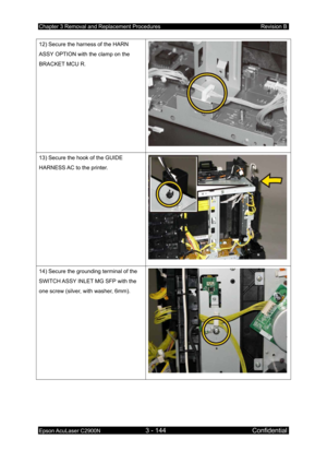 Page 398Chapter 3 Removal and Replacement Procedures Revision B 
Epson AcuLaser C2900N 3 - 144 Confidential 
 
12) Secure the harness of the HARN 
ASSY OPTION with the clamp on the 
BRACKET MCU R. 
13) Secure the hook of the GUIDE 
HARNESS AC to the printer. 
14) Secure the grounding terminal of the 
SWITCH ASSY INLET MG SFP with the 
one screw (silver, with washer, 6mm). 
 
  