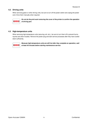 Page 5ivRevision B
Epson AcuLaser C2900N Confidential
4.2 Driving units
When servicing gears or other driving units, be sure to turn off the power switch and unplug the power 
cord. Drive them manually when required.
Do not do the print work removing the cover of the printer to confirm the operation 
of driving part.
4.3 High-temperature units
When servicing high-temperature units (securing unit, etc.), be sure to turn them off to prevent burns, 
injuries and other troubles. Remove the power plug and start...