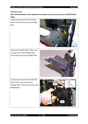 Page 403Chapter 3 Removal and Replacement Procedures Revision B 
Epson AcuLaser C2900N 3 - 149 Confidential 
 
[Replacement] 
Note: Described below is the replacement  procedure common among the four HOLDER ASSY 
TCRU. 
1) Mate the lower boss of the HOLDER 
ASSY TCRU with the hole of the FRAME 
DISP. 
2) Bend the HOLDER ASSY TCRU, mate 
the upper boss of the HOLDER ASSY 
TCRU with the hole of the FRAME DISP. 
 
3) Press the central part of the HOLDER 
ASSY TCRU, mate the hole of the 
HOLDER ASSY TCRU with the...