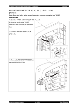 Page 404Chapter 3 Removal and Replacement Procedures Revision B 
Epson AcuLaser C2900N 3 - 150 Confidential 
 
RRP5.4 TONER CARTRIDGE (K), (C), (M), (Y) (PL5.1.21~24)   
[Removal] 
Note: Described below is the removal procedure common among the four TONER 
CARTRIDGEs. 
1) Open the COVER ASSY WINDOW TNR (PL1.1.7). 
2) Move the handle of the TONER 
CARTRIDGE to backward, to release the 
lock. 
 
3) Open the HOLD ER ASSY TCRU K 
(PL5.1.17). 
2)
3)
 
4) Remove the TONER CARTRIDGE from 
the HOLDER ASSY TCRU. 
4)
  