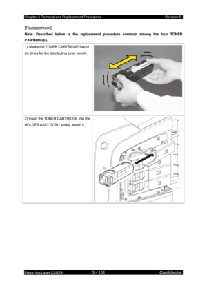 Page 405Chapter 3 Removal and Replacement Procedures Revision B 
Epson AcuLaser C2900N 3 - 151 Confidential 
 
[Replacement] 
Note: Described below is the replacement procedure common among the four TONER 
CARTRIDGEs. 
1) Shake the TONER CARTRIDGE five or 
six times for the distributing toner evenly. 
2) Insert the TONER CARTRIDGE into the 
HOLDER ASSY TCRU slowly, attach it. 
2)
  